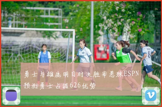 勇士与雄鹿明日对决胜率悬殊ESPN预测勇士占据626优势