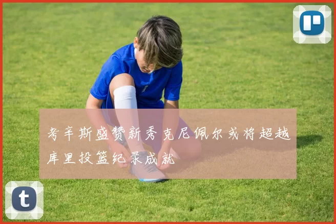 考辛斯盛赞新秀克尼佩尔或将超越库里投篮纪录成就
