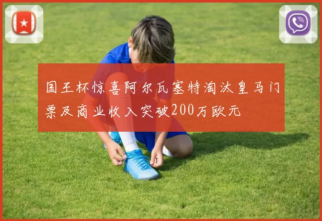国王杯惊喜阿尔瓦塞特淘汰皇马门票及商业收入突破200万欧元