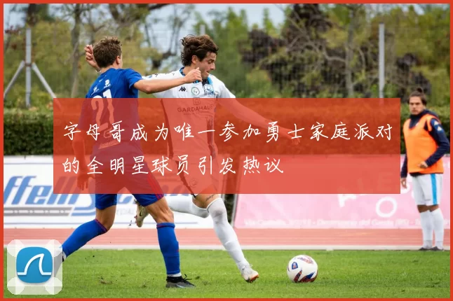 字母哥成为唯一参加勇士家庭派对的全明星球员引发热议