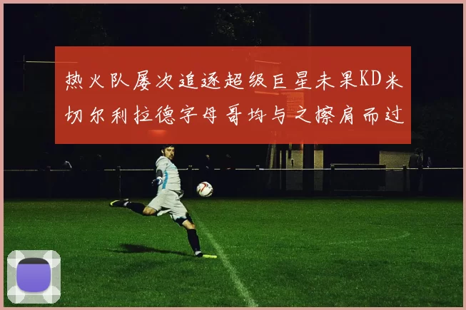 热火队屡次追逐超级巨星未果KD米切尔利拉德字母哥均与之擦肩而过