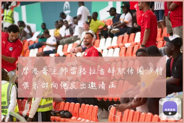 摩洛哥主帅雷格拉吉辞职传闻沙特俱乐部向他发出邀请函