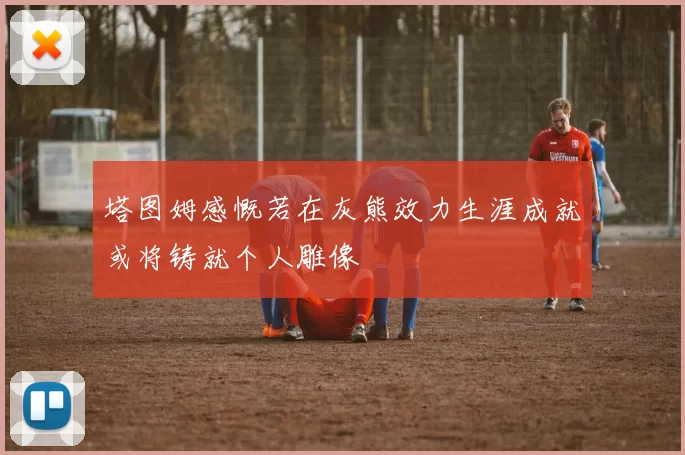塔图姆感慨若在灰熊效力生涯成就或将铸就个人雕像