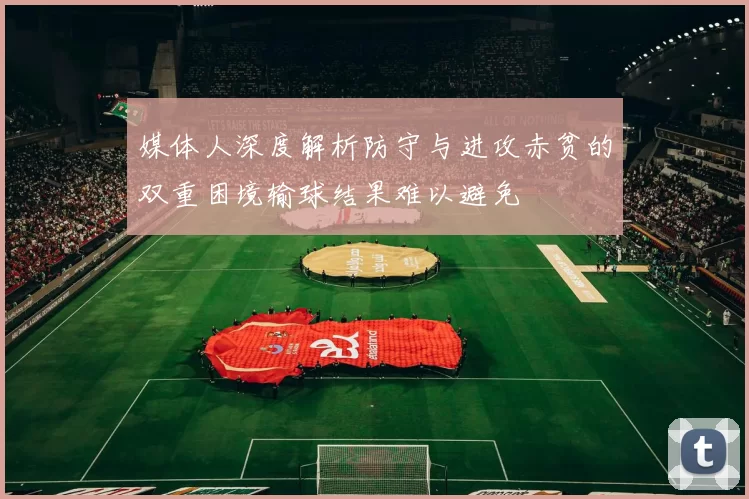 媒体人深度解析防守与进攻赤贫的双重困境输球结果难以避免