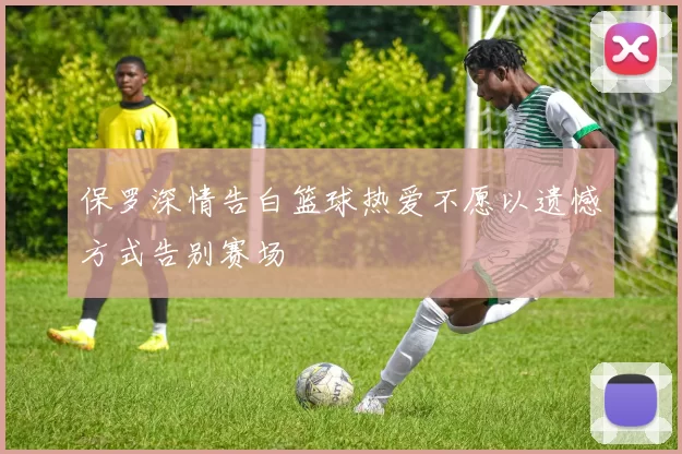 保罗深情告白篮球热爱不愿以遗憾方式告别赛场
