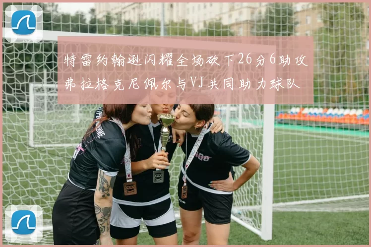 特雷约翰逊闪耀全场砍下26分6助攻弗拉格克尼佩尔与VJ共同助力球队表现出色