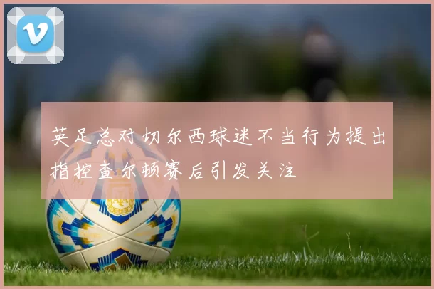英足总对切尔西球迷不当行为提出指控查尔顿赛后引发关注